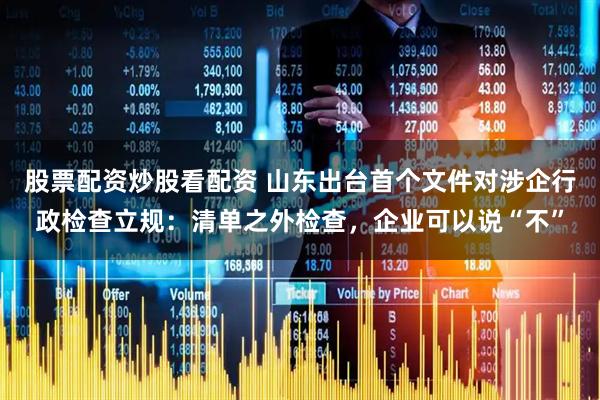 股票配资炒股看配资 山东出台首个文件对涉企行政检查立规：清单之外检查，企业可以说“不”