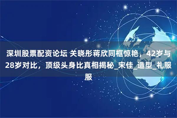 深圳股票配资论坛 关晓彤蒋欣同框惊艳，42岁与28岁对比，顶级头身比真相揭秘_宋佳_造型_礼服