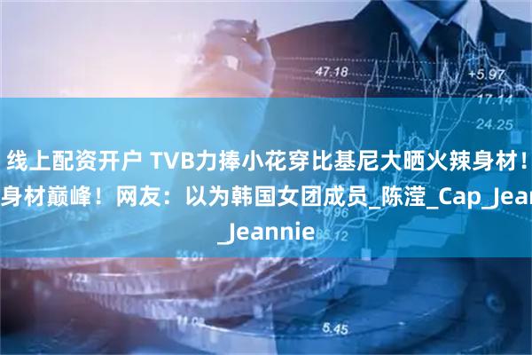 线上配资开户 TVB力捧小花穿比基尼大晒火辣身材！重回身材巅峰！网友：以为韩国女团成员_陈滢_Cap_Jeannie