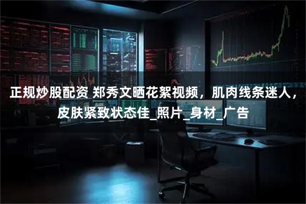 正规炒股配资 郑秀文晒花絮视频，肌肉线条迷人，皮肤紧致状态佳_照片_身材_广告
