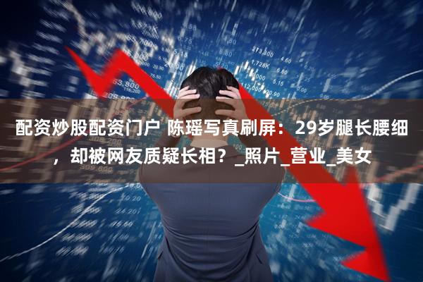 配资炒股配资门户 陈瑶写真刷屏：29岁腿长腰细，却被网友质疑长相？_照片_营业_美女