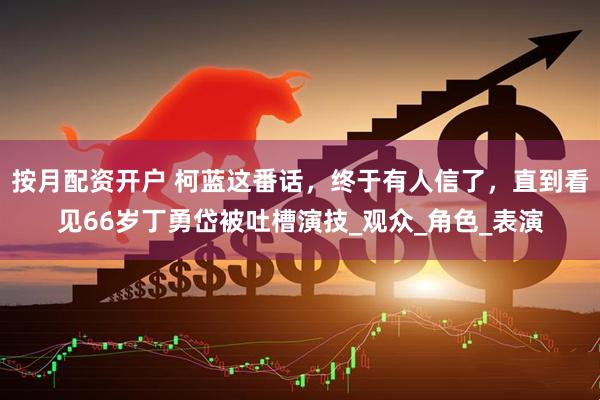 按月配资开户 柯蓝这番话，终于有人信了，直到看见66岁丁勇岱被吐槽演技_观众_角色_表演