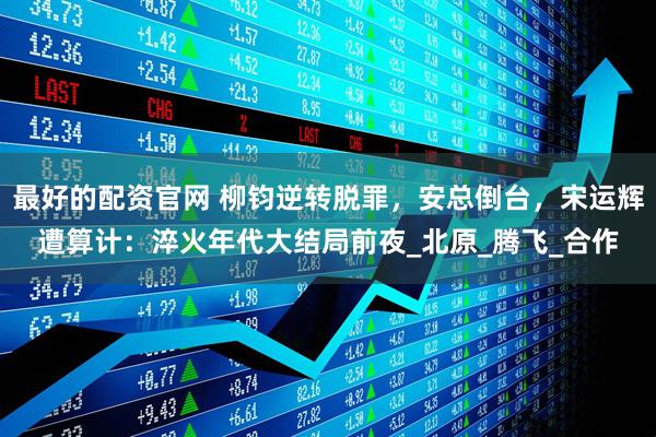 最好的配资官网 柳钧逆转脱罪，安总倒台，宋运辉遭算计：淬火年代大结局前夜_北原_腾飞_合作