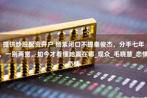提供炒股配资开户 杨紫闭口不提秦俊杰，分手七年，一别两宽，如今才看懂她赢在哪_观众_毛晓慧_恋情