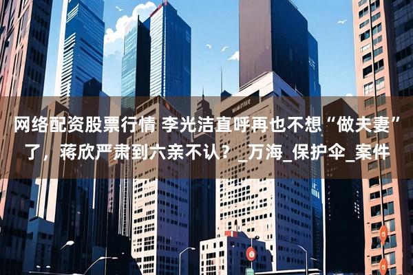 网络配资股票行情 李光洁直呼再也不想“做夫妻”了，蒋欣严肃到六亲不认？_万海_保护伞_案件