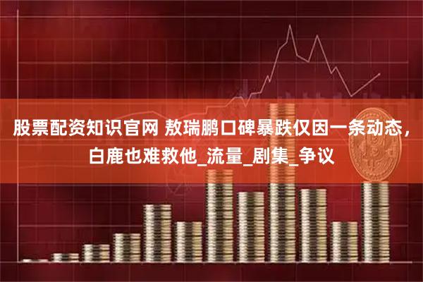股票配资知识官网 敖瑞鹏口碑暴跌仅因一条动态，白鹿也难救他_流量_剧集_争议
