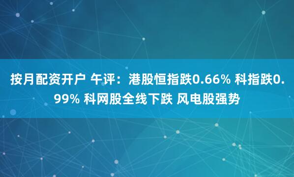 按月配资开户 午评：港股恒指跌0.66% 科指跌0.99% 科网股全线下跌 风电股强势