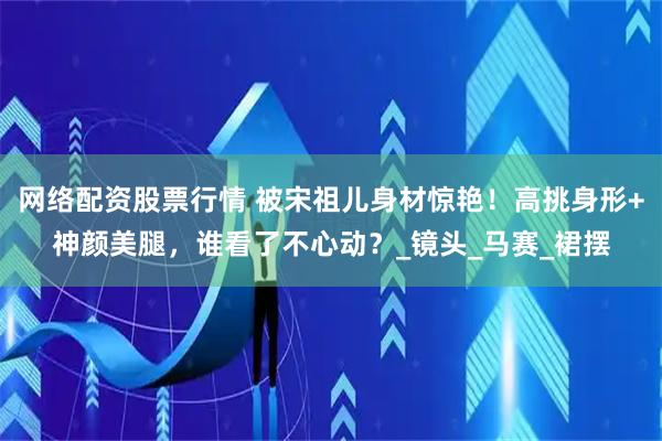 网络配资股票行情 被宋祖儿身材惊艳！高挑身形+神颜美腿，谁看了不心动？_镜头_马赛_裙摆