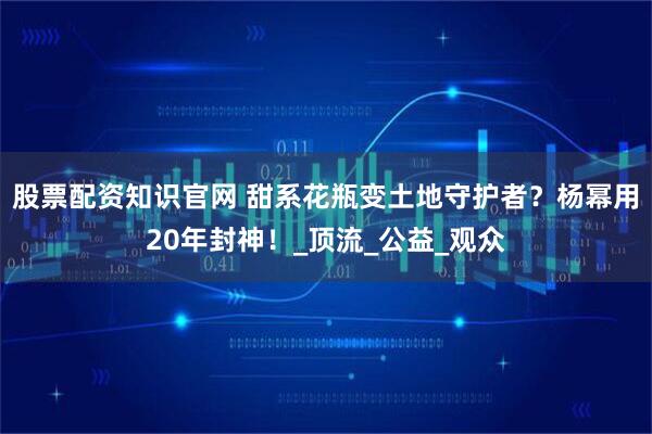 股票配资知识官网 甜系花瓶变土地守护者？杨幂用20年封神！_顶流_公益_观众