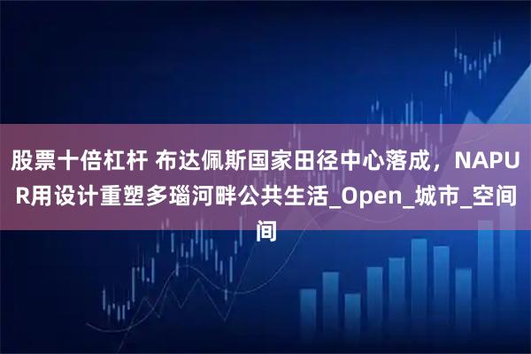 股票十倍杠杆 布达佩斯国家田径中心落成，NAPUR用设计重塑多瑙河畔公共生活_Open_城市_空间