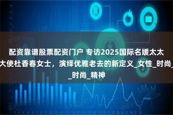 配资靠谱股票配资门户 专访2025国际名媛太太澳门大使杜香春女士，演绎优雅老去的新定义_女性_时尚_精神