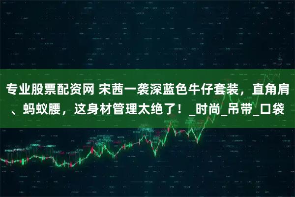 专业股票配资网 宋茜一袭深蓝色牛仔套装，直角肩、蚂蚁腰，这身材管理太绝了！_时尚_吊带_口袋