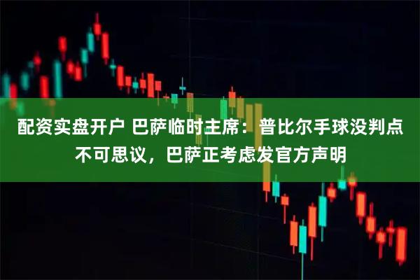 配资实盘开户 巴萨临时主席：普比尔手球没判点不可思议，巴萨正考虑发官方声明