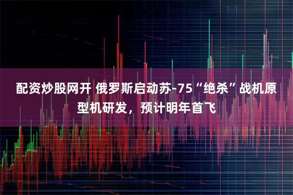 配资炒股网开 俄罗斯启动苏-75“绝杀”战机原型机研发,预计明年首飞