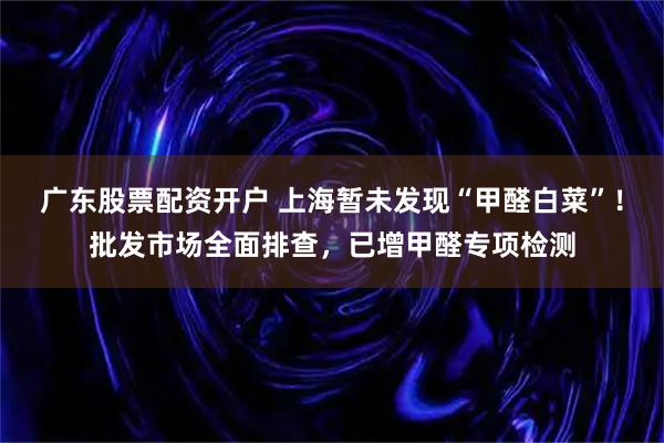 广东股票配资开户 上海暂未发现“甲醛白菜”！批发市场全面排查，已增甲醛专项检测